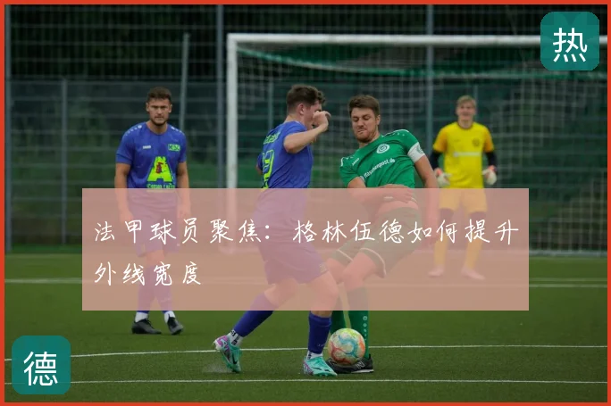 法甲球员聚焦：格林伍德如何提升外线宽度