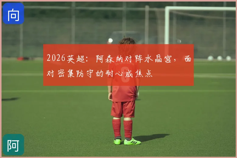 2026英超:阿森纳对阵水晶宫,面对密集防守的耐心成焦点
