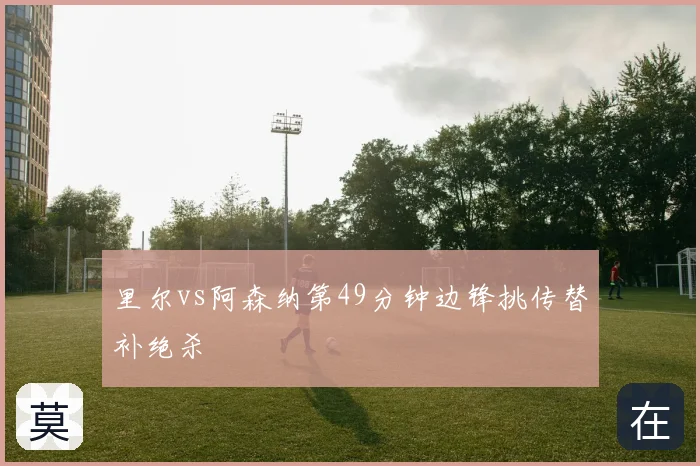 里尔vs阿森纳第49分钟边锋挑传替补绝杀
